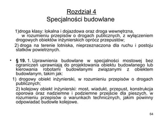 Rozdział 4
Specjalności budowlane 
    1)droga klasy: lokalna i dojazdowa oraz droga wewnętrzna,                
      w  rozumieniu  przepisów  o  drogach  publicznych,  z  wyłączeniem 
drogowych obiektów inżynierskich oprócz przepustów;
    2) droga  na  terenie  lotniska,  nieprzeznaczona  dla  ruchu  i  postoju 
statków powietrznych.
•

§ 19. 1. Uprawnienia  budowlane  w  specjalności  mostowej  bez 
ograniczeń  uprawniają  do  projektowania  obiektu  budowlanego  lub 
kierowania  robotami  budowlanymi  związanymi  z  obiektem 
budowlanym, takim jak:
  1)  drogowy  obiekt  inżynierski,  w  rozumieniu  przepisów  o  drogach 
publicznych;
      2) kolejowy  obiekt  inżynierski:  most,  wiadukt,  przepust,  konstrukcja 
oporowa  oraz  nadziemne  i  podziemne  przejście  dla  pieszych,  w 
rozumieniu  przepisów  o  warunkach  technicznych,  jakim  powinny 
odpowiadać budowle kolejowe.
64

 