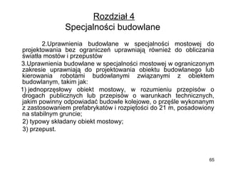 Rozdział 4
Specjalności budowlane 
          2.Uprawnienia  budowlane  w  specjalności  mostowej  do 
projektowania  bez  ograniczeń  uprawniają  również  do  obliczania 
światła mostów i przepustów
    3.Uprawnienia budowlane w specjalności mostowej w ograniczonym 
zakresie  uprawniają  do  projektowania  obiektu  budowlanego  lub 
kierowania  robotami  budowlanymi  związanymi  z  obiektem 
budowlanym, takim jak:
   1) jednoprzęsłowy  obiekt  mostowy,  w  rozumieniu  przepisów  o 
drogach  publicznych  lub  przepisów  o  warunkach  technicznych, 
jakim powinny odpowiadać budowle kolejowe, o przęśle wykonanym 
z zastosowaniem prefabrykatów i rozpiętości do 21 m, posadowiony 
na stabilnym gruncie;
     2) typowy składany obiekt mostowy;
     3) przepust.

65

 