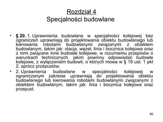 Rozdział 4
Specjalności budowlane 
•

•

§ 20. 1. Uprawnienia  budowlane  w  specjalności  kolejowej  bez 
ograniczeń  uprawniają  do  projektowania  obiektu  budowlanego  lub 
kierowania  robotami  budowlanymi  związanymi  z  obiektem 
budowlanym, takim jak: stacja, węzeł, linia i bocznica kolejowa oraz 
z nimi związane inne budowle kolejowe, w rozumieniu przepisów o 
warunkach  technicznych,  jakim  powinny  odpowiadać  budowle 
kolejowe, z wyłączeniem budowli, o których mowa w § 19 ust. 1 pkt 
2, oprócz przepustów.
2. Uprawnienia  budowlane  w  specjalności  kolejowej  w 
ograniczonym  zakresie  uprawniają  do  projektowania  obiektu 
budowlanego  lub  kierowania  robotami  budowlanymi  związanymi  z 
obiektem  budowlanym,  takim  jak:  linia  i  bocznica  kolejowa  oraz 
przepust.

66

 