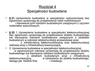 Rozdział 4
Specjalności budowlane 
•

§ 21. Uprawnienia  budowlane  w  specjalności  wyburzeniowej  bez 
ograniczeń uprawniają do projektowania robót rozbiórkowych            
        i kierowania tymi robotami budowlanymi związanymi z użyciem 
materiałów wybuchowych.

•

§ 22. 1. Uprawnienia  budowlane  w  specjalności  telekomunikacyjnej 
bez  ograniczeń  uprawniają  do  projektowania  obiektu  budowlanego 
lub  kierowania  robotami  budowlanymi  związanymi  z  obiektem 
budowlanym w zakresie telekomunikacji przewodowej wraz               
              z  infrastrukturą  telekomunikacyjną  oraz  telekomunikacji 
radiowej wraz z infrastrukturą towarzyszącą.
2. Uprawnienia budowlane w specjalności telekomunikacyjnej            
          w  ograniczonym  zakresie  uprawniają  do  projektowania  obiektu 
budowlanego lub kierowania robotami budowlanymi związanymi        
              z  obiektem  budowlanym  wraz  z  infrastrukturą 
telekomunikacyjną,             w odniesieniu do obiektu budowlanego, 
takiego jak: lokalne linie                 i instalacje.

•

67

 