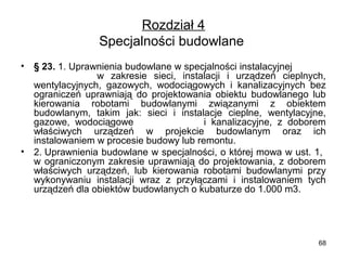Rozdział 4
Specjalności budowlane 
•

•

§ 23. 1. Uprawnienia budowlane w specjalności instalacyjnej             
                  w  zakresie  sieci,  instalacji  i  urządzeń  cieplnych, 
wentylacyjnych,  gazowych,  wodociągowych  i  kanalizacyjnych  bez 
ograniczeń  uprawniają  do  projektowania  obiektu  budowlanego  lub 
kierowania  robotami  budowlanymi  związanymi  z  obiektem 
budowlanym,  takim  jak:  sieci  i  instalacje  cieplne,  wentylacyjne, 
gazowe,  wodociągowe                          i  kanalizacyjne,  z  doborem 
właściwych  urządzeń  w  projekcie  budowlanym  oraz  ich 
instalowaniem w procesie budowy lub remontu.
2. Uprawnienia budowlane w specjalności, o której mowa w ust. 1,  
w  ograniczonym  zakresie  uprawniają  do  projektowania,  z  doborem 
właściwych  urządzeń,  lub  kierowania  robotami  budowlanymi  przy 
wykonywaniu  instalacji  wraz  z  przyłączami  i  instalowaniem  tych 
urządzeń dla obiektów budowlanych o kubaturze do 1.000 m3.

68

 