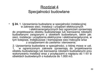 Rozdział 4
Specjalności budowlane 
•

§ 24. 1. Uprawnienia budowlane w specjalności instalacyjnej        
           w zakresie sieci, instalacji i urządzeń elektrycznych            
                      i elektroenergetycznych bez ograniczeń uprawniają 
do  projektowania  obiektu  budowlanego  lub  kierowania  robotami 
budowlanymi  związanymi  z  obiektem  budowlanym,  takim  jak: 
sieci, instalacje i urządzenia elektryczne i elektroenergetyczne, w 
tym kolejowe, trolejbusowe i tramwajowe sieci trakcyjne wraz       
                  z urządzeniami do zasilania i sterowania.
    2. Uprawnienia budowlane w specjalności, o której mowa w ust. 
1,    w  ograniczonym  zakresie  uprawniają  do  projektowania 
obiektu budowlanego lub kierowania robotami budowlanymi przy 
wykonywaniu instalacji wraz z przyłączami o napięciu do 1 kV w 
obiektach budowlanych o kubaturze do 1.000 m3.

69

 