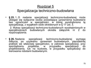 Rozdział 5
Specjalizacja techniczno-budowlana
•

§ 25. 1. O  nadanie  specjalizacji  techniczno-budowlanej  może 
ubiegać  się  wyłącznie  osoba  posiadająca  uprawnienia  budowlane 
bez  ograniczeń  w  specjalności,  w  której  wyodrębniono  tę 
specjalizację, z wyjątkiem osób określonych w § 17 ust. 3.
     2. Wykaz specjalizacji techniczno-budowlanych wyodrębnionych w 
specjalnościach  budowlanych  określa  załącznik  nr  2  do 
rozporządzenia.
•

§ 26. Nadanie  specjalizacji  techniczno-budowlanej  wymaga 
odbycia,  po  uzyskaniu  uprawnień  budowlanych,  pięcioletniej 
praktyki  we  właściwej  specjalności,  w  zakresie  specjalizacji,  przy 
sporządzaniu  projektów,  w  przypadku  specjalizacji  do 
projektowania,  lub  na  budowie,  w  przypadku  specjalizacji  do 
kierowania robotami budowlanymi.

70

 