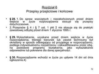 Rozdział 6
Przepisy przejściowe i końcowe
•
•

§ 28. 1. Do  spraw  wszczętych  i  niezakończonych  przed  dniem 
wejścia  w  życie  rozporządzenia  stosuje  się  przepisy 
dotychczasowe.
2. Przepisów  §  4  i  §  7  ust.  1  pkt  2  nie  stosuje  się  do  praktyki 
zawodowej odbytej przed dniem 1 stycznia 1995 r.

•

§ 29. Wykształcenie,  uzyskane  przed  dniem  wejścia  w  życie 
rozporządzenia,  którego  kierunek  lub  zawód  techniczny  był 
określany  w  sposób  odbiegający  od  przyjętego  w  rozporządzeniu, 
podlega indywidualnemu rozpatrzeniu i zakwalifikowaniu przez izbę, 
na  podstawie  programu  kształcenia,  jako  wykształcenie 
odpowiednie lub pokrewne dla danej specjalności.

•

§ 30. Rozporządzenie  wchodzi  w  życie  po  upływie  14  dni  od  dnia 
ogłoszenia.4)
72

 