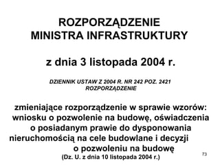 ROZPORZĄDZENIE
MINISTRA INFRASTRUKTURY
z dnia 3 listopada 2004 r.
DZIENNIK USTAW Z 2004 R. NR 242 POZ. 2421
ROZPORZĄDZENIE

zmieniające rozporządzenie w sprawie wzorów:
wniosku o pozwolenie na budowę, oświadczenia
o posiadanym prawie do dysponowania
nieruchomością na cele budowlane i decyzji
o pozwoleniu na budowę
(Dz. U. z dnia 10 listopada 2004 r.)

73

 