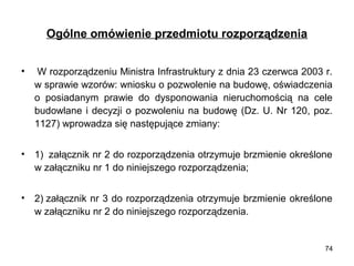 Ogólne omówienie przedmiotu rozporządzenia
•

 W rozporządzeniu Ministra Infrastruktury z dnia 23 czerwca 2003 r. 
w sprawie wzorów: wniosku o pozwolenie na budowę, oświadczenia 
o  posiadanym  prawie  do  dysponowania  nieruchomością  na  cele 
budowlane  i  decyzji  o  pozwoleniu  na  budowę  (Dz.  U.  Nr  120,  poz. 
1127) wprowadza się następujące zmiany:

•

1)  załącznik nr 2 do rozporządzenia otrzymuje brzmienie określone 
w załączniku nr 1 do niniejszego rozporządzenia;

•

2) załącznik nr 3 do rozporządzenia otrzymuje brzmienie określone 
w załączniku nr 2 do niniejszego rozporządzenia.

74

 