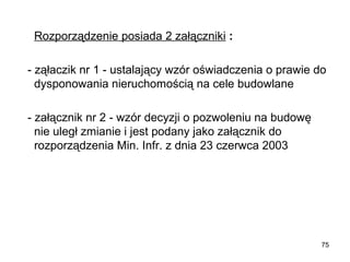 Rozporządzenie posiada 2 załączniki :
  - ząłaczik nr 1 - ustalający wzór oświadczenia o prawie do 
dysponowania nieruchomością na cele budowlane
  - załącznik nr 2 - wzór decyzji o pozwoleniu na budowę 
nie uległ zmianie i jest podany jako załącznik do 
rozporządzenia Min. Infr. z dnia 23 czerwca 2003

75

 