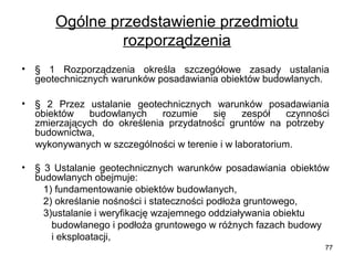 Ogólne przedstawienie przedmiotu 
rozporządzenia
•

§  1  Rozporządzenia  określa  szczegółowe  zasady  ustalania 
geotechnicznych warunków posadawiania obiektów budowlanych.

•

§  2  Przez  ustalanie  geotechnicznych  warunków  posadawiania 
obiektów  budowlanych  rozumie  się  zespół  czynności 
zmierzających  do  określenia  przydatności  gruntów  na  potrzeby   
budownictwa,  
     wykonywanych w szczególności w terenie i w laboratorium. 
•

§  3  Ustalanie  geotechnicznych  warunków  posadawiania  obiektów 
budowlanych obejmuje:
        1) fundamentowanie obiektów budowlanych,
        2) określanie nośności i stateczności podłoża gruntowego,
        3)ustalanie i weryfikację wzajemnego oddziaływania obiektu 
           budowlanego i podłoża gruntowego w różnych fazach budowy 
           i eksploatacji,
77
        

 