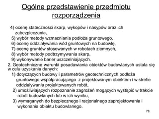 Ogólne przedstawienie przedmiotu 
rozporządzenia
  4) ocenę stateczności skarp, wykopów i nasypów oraz ich      
      zabezpieczania,
   5) wybór metody wzmacniania podłoża gruntowego,
   6) ocenę oddziaływania wód gruntowych na budowlę,
   7) ocenę gruntów stosowanych w robotach ziemnych,
   8) wybór metody podtrzymywania skarp,
   9) wykonywanie barier uszczelniających.
2. Geotechniczne warunki posadawiania obiektów budowlanych ustala się 
w celu uzyskania danych:
   1) dotyczących budowy i parametrów geotechnicznych podłoża  
       gruntowego współpracującego  z projektowanym obiektem i w strefie  
       oddziaływania projektowanych robót,
    2) umożliwiających rozpoznanie zagrożeń mogących wystąpić w trakcie 
        robót budowlanych lub w ich wyniku,
    3) wymaganych do bezpiecznego i racjonalnego zaprojektowania i 
        wykonania obiektu budowlanego.
78

 