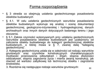 Forma rozporządzenia
• §  3  określa  co  obejmują  ustalenia  geotechnicznego  posadowienia 
obiektów budowlanych
• §  4.1.   W  celu  ustalenia  geotechnicznych  warunków  posadawiania 
obiektów  budowlanych  wykonuje  się  analizę  i  ocenę  dokumentacji 
geotechnicznej,  geologiczno-inżynierskiej  i  hydrogeologicznej,  danych 
archiwalnych  oraz  innych  danych  dotyczących  badanego  terenu  i  jego 
otoczenia.
• §  5.1. Zakres  czynności  wykonywanych  przy  ustalaniu  geotechnicznych 
warunków  posadawiania  obiektów  budowlanych  jest  uzależniony  od 
zaliczenia  obiektu  budowlanego  do  kategorii  geotechnicznej  obiektów 
budowlanych,  o  której  mowa  w  §  7,  zwanej  dalej  "kategorią 
geotechniczną".
     2. Kategorię geotechniczną ustala się w zależności od rodzaju warunków 
gruntowych  oraz  czynników  konstrukcyjnych  charakteryzujących 
możliwość  przenoszenia  odkształceń  i  drgań,  stopnia  złożoności 
oddziaływań,  stopnia  zagrożenia  życia  i  mienia  awarią  konstrukcji,  jak 
również  od  wartości  zabytkowej  lub  technicznej  obiektu  i  zagrożenia 
środowiska.
     3. Rozróżnia się następujące rodzaje warunków gruntowych:
80

 