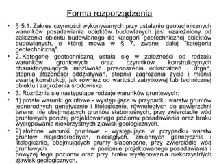 Forma rozporządzenia
•

•

•
•

•

§ 5.1. Zakres czynności wykonywanych przy ustalaniu geotechnicznych 
warunków  posadawiania  obiektów  budowlanych  jest  uzależniony  od 
zaliczenia  obiektu  budowlanego  do  kategorii  geotechnicznej  obiektów 
budowlanych,  o  której  mowa  w  §  7,  zwanej  dalej  "kategorią 
geotechniczną".
2. Kategorię  geotechniczną  ustala  się  w  zależności  od  rodzaju 
warunków 
gruntowych 
oraz 
czynników 
konstrukcyjnych 
charakteryzujących  możliwość  przenoszenia  odkształceń  i  drgań, 
stopnia  złożoności  oddziaływań,  stopnia  zagrożenia  życia  i  mienia 
awarią  konstrukcji,  jak  również  od  wartości  zabytkowej  lub  technicznej 
obiektu i zagrożenia środowiska.
3. Rozróżnia się następujące rodzaje warunków gruntowych:
1) proste warunki gruntowe - występujące w przypadku warstw gruntów 
jednorodnych  genetycznie  i  litologicznie,  równoległych  do  powierzchni 
terenu,  nie  obejmujących  gruntów  słabonośnych,  przy  zwierciadle  wód 
gruntowych  poniżej  projektowanego  poziomu  posadawiania  oraz  braku 
występowania niekorzystnych zjawisk geologicznych,
2) złożone  warunki  gruntowe  -  występujące  w  przypadku  warstw 
gruntów  niejednorodnych,  nieciągłych,  zmiennych  genetycznie  i 
litologicznie,  obejmujących  grunty  słabonośne,  przy  zwierciadle  wód 
gruntowych                                  w  poziomie  projektowanego  posadawiania  i 
81
powyżej  tego  poziomu  oraz  przy  braku  występowania  niekorzystnych 
zjawisk geologicznych,

 