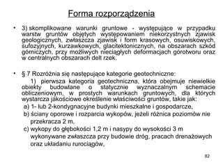 Forma rozporządzenia
•

3) skomplikowane  warunki  gruntowe  -  występujące  w  przypadku 
warstw  gruntów  objętych  występowaniem  niekorzystnych  zjawisk 
geologicznych,  zwłaszcza  zjawisk  i  form  krasowych,  osuwiskowych, 
sufozyjnych,  kurzawkowych,  glacitektonicznych,  na  obszarach  szkód 
górniczych,  przy  możliwych  nieciągłych  deformacjach  górotworu  oraz 
w centralnych obszarach delt rzek.

• § 7 Rozróżnia się następujące kategorie geotechniczne:
          1)   pierwsza  kategoria  geotechniczna,  która  obejmuje  niewielkie 
obiekty  budowlane  o  statycznie  wyznaczalnym  schemacie 
obliczeniowym,  w  prostych  warunkach  gruntowych,  dla  których 
wystarcza jakościowe określenie właściwości gruntów, takie jak:
      a) 1- lub 2-kondygnacyjne budynki mieszkalne i gospodarcze,
      b) ściany oporowe i rozparcia wykopów, jeżeli różnica poziomów nie 
          przekracza 2 m,
      c) wykopy do głębokości 1,2 m i nasypy do wysokości 3 m 
          wykonywane zwłaszcza przy budowie dróg, pracach drenażowych 
          oraz układaniu rurociągów,
82

 