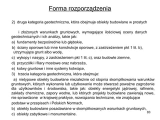 Forma rozporządzenia
      2)  druga kategoria geotechniczna, która obejmuje obiekty budowlane w prostych        
                 
              i  złożonych  warunkach  gruntowych,  wymagające  ilościowej  oceny  danych         
geotechnicznych i ich analizy, takie jak:
      a)  fundamenty bezpośrednie lub głębokie,
      b)  ściany oporowe lub inne konstrukcje oporowe, z zastrzeżeniem pkt 1 lit. b),            
  utrzymujące grunt albo wodę,
      c)  wykopy i nasypy, z zastrzeżeniem pkt 1 lit. c), oraz budowle ziemne,
      d)  przyczółki i filary mostowe oraz nabrzeża,
      e)  kotwy gruntowe i inne systemy kotwiące,
      3)   trzecia kategoria geotechniczna, która obejmuje:
      a)  nietypowe obiekty budowlane niezależnie od stopnia skomplikowania warunków 
gruntowych, których wykonanie lub użytkowanie może stwarzać poważne zagrożenie 
dla  użytkowników  i  środowiska,  takie  jak:  obiekty  energetyki  jądrowej,  rafinerie, 
zakłady  chemiczne,  zapory  wodne,  lub  których  projekty  budowlane  zawierają  nowe, 
nie sprawdzone  w krajowej praktyce, rozwiązania techniczne, nie znajdujące 
      podstaw w przepisach i Polskich Normach,
      b)  obiekty budowlane posadawiane w skomplikowanych warunkach gruntowych,
83
      c)  obiekty zabytkowe i monumentalne.

 
