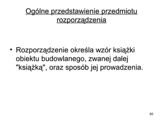 Ogólne przedstawienie przedmiotu 
rozporządzenia

• Rozporządzenie określa wzór książki 
obiektu budowlanego, zwanej dalej 
"książką", oraz sposób jej prowadzenia.

85

 