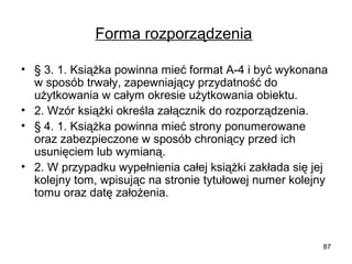 Forma rozporządzenia
• § 3. 1. Książka powinna mieć format A-4 i być wykonana
w sposób trwały, zapewniający przydatność do
użytkowania w całym okresie użytkowania obiektu.
• 2. Wzór książki określa załącznik do rozporządzenia.
• § 4. 1. Książka powinna mieć strony ponumerowane
oraz zabezpieczone w sposób chroniący przed ich
usunięciem lub wymianą.
• 2. W przypadku wypełnienia całej książki zakłada się jej
kolejny tom, wpisując na stronie tytułowej numer kolejny
tomu oraz datę założenia.

87

 