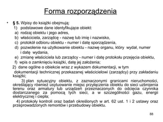 Forma rozporządzenia
•

§ 5. Wpisy do książki obejmują:
1) podstawowe dane identyfikujące obiekt:
a) rodzaj obiektu i jego adres,
b) właściciela, zarządcę - nazwę lub imię i nazwisko,
c) protokół odbioru obiektu - numer i datę sporządzenia,
d) pozwolenie na użytkowanie obiektu - nazwę organu, który wydał, numer
i datę wydania,
e) zmianę właściciela lub zarządcy - numer i datę protokołu przejęcia obiektu,
f) wpis o zamknięciu książki, datę jej założenia;
2) dane ogólne o obiekcie wraz z wykazem dokumentacji, w tym
dokumentacji technicznej przekazanej właścicielowi (zarządcy) przy zakładaniu
książki;
3) plan sytuacyjny obiektu, z zaznaczonymi granicami nieruchomości,
określający również usytuowanie miejsc przyłączenia obiektu do sieci uzbrojenia
terenu oraz armatury lub urządzeń przeznaczonych do odcięcia czynnika
dostarczanego za pomocą tych sieci, a w szczególności gazu, energii
elektrycznej i ciepła;
4) protokoły kontroli oraz badań określonych w art. 62 ust. 1 i 2 ustawy oraz
przeprowadzonych remontów i przebudowy obiektu.
88

 