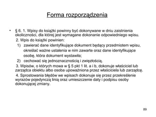 Forma rozporządzenia
•

§ 6. 1. Wpisy do książki powinny być dokonywane w dniu zaistnienia
okoliczności, dla której jest wymagane dokonanie odpowiedniego wpisu.
2. Wpis do książki powinien:
1) zawierać dane identyfikujące dokument będący przedmiotem wpisu,
określać ważne ustalenia w nim zawarte oraz dane identyfikujące
osobę, która dokument wystawiła;
2) cechować się jednoznacznością i zwięzłością.
3. Wpisów, o których mowa w § 5 pkt 1 lit. a i b, dokonuje właściciel lub
zarządca obiektu albo osoba upoważniona przez właściciela lub zarządcę.
4. Sprostowania błędów we wpisach dokonuje się przez przekreślenie
wyrazów pojedynczą linią oraz umieszczenie daty i podpisu osoby
dokonującej zmiany.

89

 
