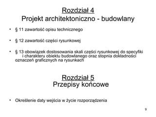 Rozdział 4
Projekt architektoniczno - budowlany
•

§ 11 zawartość opisu technicznego

•

§ 12 zawartość części rysunkowej

•

§ 13 obowiązek dostosowania skali części rysunkowej do specyfiki
i charakteru obiektu budowlanego oraz stopnia dokładności
oznaczeń graficznych na rysunkach

Rozdział 5
Przepisy końcowe
•

Określenie daty wejścia w życie rozporządzenia
9

 