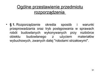 Ogólne przestawienie przedmiotu
rozporządzenia
• § 1. Rozporządzenie
określa sposób i warunki
przeprowadzania oraz tryb postępowania w sprawach
robót budowlanych wykonywanych przy rozbiórce
obiektu
budowlanego
z
użyciem
materiałów
wybuchowych, zwanych dalej "robotami strzałowymi".

91

 