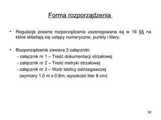 Forma rozporządzenia
•

Regulacje prawne rozporządzania uszeregowane są w 16 §§ na
które składają się ustępy numeryczne, punkty i litery.

•

Rozporządzenie zawiera 3 załączniki:
- załącznik nr 1 – Treść dokumentacji strzałowej
- załącznik nr 2 – Treść metryki strzałowej
- załącznik nr 3 – Wzór tablicy ostrzegawczej
(wymiary 1,0 m x 0,8m; wysokość liter 8 cm)

92

 