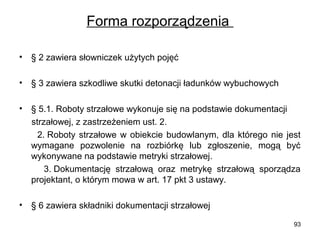 Forma rozporządzenia
•

§ 2 zawiera słowniczek użytych pojęć

•

§ 3 zawiera szkodliwe skutki detonacji ładunków wybuchowych

•

§ 5.1. Roboty strzałowe wykonuje się na podstawie dokumentacji
strzałowej, z zastrzeżeniem ust. 2.
2. Roboty strzałowe w obiekcie budowlanym, dla którego nie jest
wymagane pozwolenie na rozbiórkę lub zgłoszenie, mogą być
wykonywane na podstawie metryki strzałowej.
3. Dokumentację strzałową oraz metrykę strzałową sporządza
projektant, o którym mowa w art. 17 pkt 3 ustawy.

•

§ 6 zawiera składniki dokumentacji strzałowej
93

 