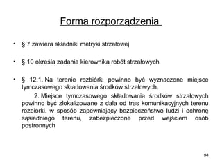 Forma rozporządzenia
•

§ 7 zawiera składniki metryki strzałowej

•

§ 10 określa zadania kierownika robót strzałowych

•

§ 12.1. Na terenie rozbiórki powinno być wyznaczone miejsce
tymczasowego składowania środków strzałowych.
2. Miejsce tymczasowego składowania środków strzałowych
powinno być zlokalizowane z dala od tras komunikacyjnych terenu
rozbiórki, w sposób zapewniający bezpieczeństwo ludzi i ochronę
sąsiedniego terenu, zabezpieczone przed wejściem osób
postronnych

94

 