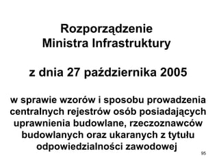 Rozporządzenie 
Ministra Infrastruktury 
z dnia 27 października 2005
w sprawie wzorów i sposobu prowadzenia 
centralnych rejestrów osób posiadających 
uprawnienia budowlane, rzeczoznawców 
budowlanych oraz ukaranych z tytułu 
odpowiedzialności zawodowej 
95

 