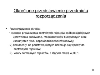 Określone przedstawienie przedmiotu
rozporządzenia
•

Rozporządzenie określa:
1) sposób prowadzenia centralnych rejestrów osób posiadających
uprawnienia budowlane, rzeczoznawców budowlanych oraz
ukaranych z tytułu odpowiedzialności zawodowej;
2) dokumenty, na podstawie których dokonuje się wpisów do
centralnych rejestrów;
3) wzory centralnych rejestrów, o których mowa w pkt 1.

96

 