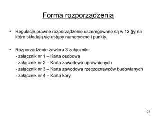 Forma rozporządzenia
•

Regulacje prawne rozporządzenie uszeregowane są w 12 §§ na
które składają się ustępy numeryczne i punkty.

•

Rozporządzenie zawiera 3 załączniki:
- załącznik nr 1 – Karta osobowa
- załącznik nr 2 – Karta zawodowa uprawnionych
- załącznik nr 3 – Karta zawodowa rzeczoznawców budowlanych
- załącznik nr 4 – Karta kary

97

 