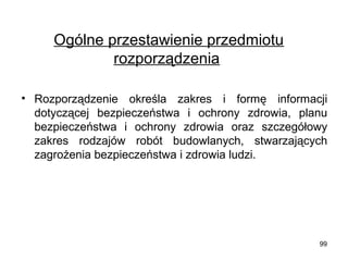 Ogólne przestawienie przedmiotu
rozporządzenia
• Rozporządzenie określa zakres i formę informacji
dotyczącej bezpieczeństwa i ochrony zdrowia, planu
bezpieczeństwa i ochrony zdrowia oraz szczegółowy
zakres rodzajów robót budowlanych, stwarzających
zagrożenia bezpieczeństwa i zdrowia ludzi.

99

 