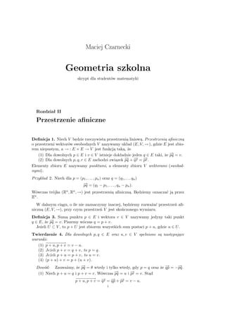 Maciej Czarnecki


                      Geometria szkolna
                              skrypt dla studentów matematyki




   Rozdział II
   Przestrzenie aﬁniczne

Deﬁnicja 1. Niech V bedzie rzeczywista przestrzenia liniowa. Przestrzenia aﬁniczna
o przestrzeni wektorów swobodnych V nazywamy układ (E, V, − ), gdzie E jest zbio-
                                                             →
rem niepustym, a − : E × E → V jest funkcja taka, że
                  →
    (1) Dla dowolnych p ∈ E i v ∈ V istnieje dokładnie jeden q ∈ E taki, że − = v.
                                                                            →
                                                                            pq
    (2) Dla dowolnych p, q, r ∈ E zachodzi zwiazek − + − = −
                                                   → → →
                                                   pq qr pr.
Elementy zbioru E nazywamy punktami, a elementy zbioru V wektorami (swobod-
nymi).
Przykład 2. Niech dla p = (p1 , . . . , pn ) oraz q = (q1 , . . . qn )
                            →
                            − = (q − p , . . . , q − p ).
                            pq             1     1       n     n

Wówczas trójka     (Rn , Rn , − )
                              →     jest przestrzenia aﬁniczna. Bedziemy oznaczać ja przez
En .
   W dalszym ciagu, o ile nie zaznaczymy inaczej, bedziemy rozważać przestrzeń aﬁ-
niczna (E, V, − ), przy czym przestrzeń V jest skończonego wymiaru.
              →
Deﬁnicja 3. Suma punktu p ∈ E i wektora v ∈ V nazywamy jedyny taki punkt
q ∈ E, że − = v. Piszemy wóczas q = p + v.
           →
           pq
   Jeżeli U ⊂ V , to p + U jest zbiorem wszystkich sum postaci p + u, gdzie u ∈ U .
Twierdzenie 4. Dla dowolnych p, q ∈ E oraz u, v ∈ V spełnione sa nastepujace
warunki:
       −− − −→
        −−−−
   (1) p + u, p + v = v − u.
   (2) Jeżeli p + v = q + v, to p = q.
   (3) Jeżeli p + u = p + v, to u = v.
   (4) (p + u) + v = p + (u + v).
  Dowód: Zauważmy, że − = θ wtedy i tylko wtedy, gdy p = q oraz że − = −−
                           →
                           pq                                      →
                                                                   qp    →
                                                                         pq.
                                            →
                                            − = u i − = v. Stad
   (1) Niech p + u = q i p + v = r. Wówczas pq      →
                                                    pr
                             −− − −→ −
                              −−−−
                             p + u, p + v = → = − + − = v − u.
                                            qr → →
                                                qp pr
                                                     1
 