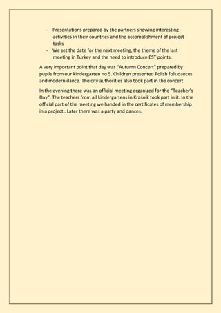 - Presentations prepared by the partners showing interesting
activities in their countries and the accomplishment of project
tasks
- We set the date for the next meeting, the theme of the last
meeting in Turkey and the need to introduce EST points.
A very important point that day was “Autumn Concert” prepared by
pupils from our kindergarten no 5. Children presented Polish folk dances
and modern dance. The city authorities also took part in the concert.
In the evening there was an official meeting organized for the “Teacher’s
Day”. The teachers from all kindergartens in Kraśnik took part in it. In the
official part of the meeting we handed in the certificates of membership
in a project . Later there was a party and dances.
 
