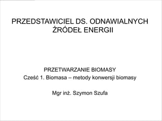 PRZEDSTAWICIEL DS. ODNAWIALNYCH
        ŹRÓDEŁ ENERGII




          PRZETWARZANIE BIOMASY
  Cześć 1. Biomasa – metody konwersji biomasy

            Mgr inż. Szymon Szufa
 