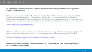 Kogo dotyczy Safe Harbour?
www.beyond.pl
Na wytycznych Safe Harbour opierała się dotąd polityka także największych amerykańskich gigantów
z branży cloud computing.
 
“Amazon.com, Inc. and its controlled U.S. subsidiaries, including Amazon Web Services, Inc., are participants in the Safe
Harbor program developed by the U.S. Department of Commerce and (1) the European Union and (2) Switzerland,
respectively. Amazon has certified that we adhere to the Safe Harbor Privacy Principles agreed upon by the U.S. and (1) the
European Union and (2) Switzerland, respectively. For more information about the Safe Harbor and to view our certification”
Źródło: https://aws.amazon.com/privacy/
  
“We then back those protections with strong contractual commitments to safeguard customer data by abiding by the EU
Model Clauses, Safe Harbor programs, and ISO/IEC 27018 (which governs the processing of personal information).”
Źródło:https://azure.microsoft.com/en-us/support/trust-center/privacy/
Wraz z wyrokiem Trybunału Sprawiedliwości UE i zawieszeniem Safe Harbour powyższe
wskazania tracą aktualność.
 