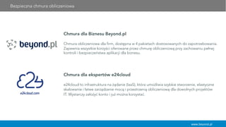 Bezpieczna chmura obliczeniowa
www.beyond.pl
Chmura dla Biznesu Beyond.pl
Chmura obliczeniowa dla firm, dostępna w 4 pakietach dostosowanych do zapotrzebowania.
Zapewnia wszystkie korzyści oferowane przez chmurę obliczeniową przy zachowaniu pełnej
kontroli i bezpieczeństwa aplikacji dla biznesu.
Chmura dla ekspertów e24cloud
	
  
e24cloud to infrastruktura na żądanie (IaaS), która umożliwia szybkie stworzenie, elastyczne
skalowanie i łatwe zarządzanie mocą i przestrzenią obliczeniową dla dowolnych projektów
IT. Wystarczy założyć konto i już można korzystać.
 