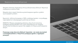 www.beyond.pl
Bezpieczna chmura obliczeniowa
Wszystkie elementy infrastruktury chmury obliczeniowej e24cloud / Beyond.pl
znajdują się na terenie Polski.
Wszystkie dane naszych klientów są przechowywane zgodnie z polskim
czy europejskim prawem.
Beyond.pl i e24cloud korzystają w 100% z polskiego kapitału i nie podlegają
rozporządzeniom obowiązującym podmioty zza Oceanu
PAMIĘTAJ! Wszyscy amerykańscy dostawcy usług cloud computing
Podlegają regulacją PATRIOT ACT, które zobowiązują je do inwigilacji
danych przez amerykański wywiad. Bez względu na miejsce przechowywania
danych.
Przenosząc swoje dane do e24cloud i beyond.pl , nie musisz się martwić
o ich bezpieczeństwo a Twoja ﬁrma postępuje zgodne z regulacjami
prawnymi.
 