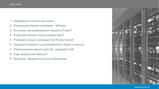 Spis treści
1.  Niebezpieczna chmura zza oceanu
2.  Przetwarzanie danych osobowych - definicje
3.  Kto czuwa nad przetwarzaniem danych w Polsce?
4.  Kiedy administrator może przekazać dane?
5.  Przekazanie danych osobowych do Państw trzecich
6.  Zagrożenia związane z przechowywaniem danych za granicą
7.  Przechowywanie danych poza UE – przypadek USA
8.  Kogo dotyczy Safe Harbour?
9.  Beyond.pl - Bezpieczna chmura obliczeniowa
www.beyond.pl
 