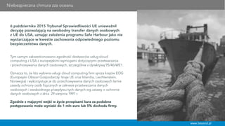 Niebezpieczna chmura zza oceanu
www.beyond.pl
6 października 2015 Trybunał Sprawiedliwości UE unieważnił
decyzję pozwalającą na swobodny transfer danych osobowych
z UE do USA, uznając założenia programu Safe Harbour jako nie
wystarczające w kwestie zachowania odpowiedniego poziomu
bezpieczeństwa danych.
 
Tym samym zakwestionowano zgodność dostawców usług cloud
computing z USA z europejskimi wymogami dotyczącymi przetwarzania
i przechowywania danych osobowych, szczególnie z dyrektywą 95/46/WE1.
Oznacza to, że kto wybiera usługi cloud computing firm spoza krajów EOG
(Europejski Obszar Gospodarczy: kraje UE oraz Islandia, Liechtenstein,
Norwegia) i wykorzystuje je do przechowywania danych osobowych łamie
zasady ochrony osób fizycznych w zakresie przetwarzania danych
osobowych i swobodnego przepływu tych danych wg ustawy o ochronie
danych osobowych z dnia 29 sierpnia 1997 r.
Zgodnie z mającymi wejść w życie przepisami kara za podobne
postępowanie może wynieść do 1 mln euro lub 5% dochodu ﬁrmy.
 