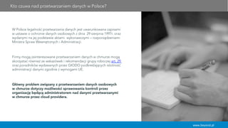 www.beyond.pl
W Polsce legalność przetwarzania danych jest uwarunkowana zapisami
w ustawie o ochronie danych osobowych z dnia 29 sierpnia 1997r. oraz
wydanymi na jej podstawie aktami wykonawczymi – rozporządzeniami
Ministra Spraw Wewnętrznych i Administracji.
Firmy mogą zainteresowane przetwarzaniem danych w chmurze mogą
skorzystać również ze wskazówek i rekomendacji grupy roboczej art. 29
oraz poradników wydawanych przez GIODO podkreślających istotność
administracji danymi zgodnie z wymogami UE.
Główny problem związany z przetwarzaniem danych osobowych
w chmurze dotyczy możliwości sprawowania kontroli przez
organizację będącą administratorem nad danymi przetwarzanymi
w chmurze przez cloud providera.
Kto czuwa nad przetwarzaniem danych w Polsce?
 