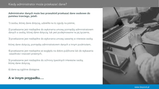 www.beyond.pl
Administrator danych może bez przeszkód przekazać dane osobowe do
państwa trzeciego, jeżeli:
1) osoba, której dane dotyczą, udzieliła na to zgody na piśmie,
2) przekazanie jest niezbędne do wykonania umowy pomiędzy administratorem
danych a osobą, której dane dotyczą, lub jest podejmowane na jej życzenie,
3) przekazanie jest niezbędne do wykonania umowy zawartej w interesie osoby,
której dane dotyczą, pomiędzy administratorem danych a innym podmiotem,
4) przekazanie jest niezbędne ze względu na dobro publiczne lub do wykazania
zasadności roszczeń prawnych,
5) przekazanie jest niezbędne do ochrony żywotnych interesów osoby,
której dane dotyczą,
6) dane są ogólnie dostępne.
A w innym przypadku….
Kiedy administrator może przekazać dane?
 