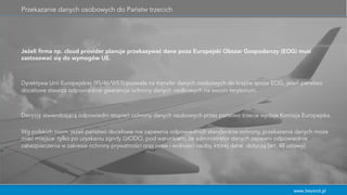 www.beyond.pl
Przekazanie danych osobowych do Państw trzecich
Jeżeli ﬁrma np. cloud provider planuje przekazywać dane poza Europejski Obszar Gospodarczy (EOG) musi
zastosować się do wymogów UE.
Dyrektywa Unii Europejskiej (95/46/WE1) pozwala na transfer danych osobowych do krajów spoza EOG, jeżeli państwo
docelowe stwarza odpowiednie gwarancje ochrony danych osobowych na swoim terytorium.
Decyzję stwierdzającą odpowiedni stopień ochrony danych osobowych przez państwo trzecie wydaje Komisja Europejska.
Wg polskich norm, jeżeli państwo docelowe nie zapewnia odpowiednich standardów ochrony, przekazanie danych może
mieć miejsce tylko po uzyskaniu zgody GIODO, pod warunkiem, że administrator danych zapewni odpowiednie
zabezpieczenia w zakresie ochrony prywatności oraz praw i wolności osoby, której dane dotyczą (art. 48 ustawy).
 