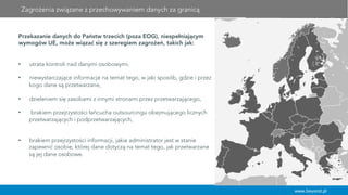 www.beyond.pl
Przekazanie danych do Państw trzecich (poza EOG), niespełniającym
wymogów UE, może wiązać się z szeregiem zagrożeń, takich jak:
•  utrata kontroli nad danymi osobowymi,
•  niewystarczające informacje na temat tego, w jaki sposób, gdzie i przez
kogo dane są przetwarzane,
•  dzieleniem się zasobami z innymi stronami przez przetwarzającego,
•  brakiem przejrzystości łańcucha outsourcingu obejmującego licznych
przetwarzających i podprzetwarzających,
•  brakiem przejrzystości informacji, jakie administrator jest w stanie
zapewnić osobie, której dane dotyczą na temat tego, jak przetwarzane
są jej dane osobowe.
Zagrożenia związane z przechowywaniem danych za granicą
 