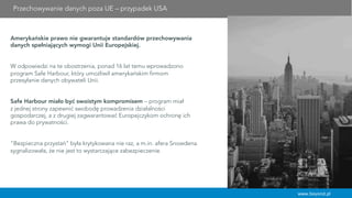 Przechowywanie danych poza UE – przypadek USA
Amerykańskie prawo nie gwarantuje standardów przechowywania
danych spełniających wymogi Unii Europejskiej.
W odpowiedzi na te obostrzenia, ponad 16 lat temu wprowadzono
program Safe Harbour, który umożliwił amerykańskim firmom
przesyłanie danych obywateli Unii.
 
Safe Harbour miało być swoistym kompromisem – program miał
z jednej strony zapewnić swobodę prowadzenia działalności
gospodarczej, a z drugiej zagwarantować Europejczykom ochronę ich
prawa do prywatności.
 
 
"Bezpieczna przystań" była krytykowana nie raz, a m.in. afera Snowdena
sygnalizowała, że nie jest to wystarczające zabezpieczenie.
www.beyond.pl
 