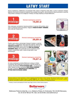 ŁATWY START
Zacznij współpracę z Betterware od prezentów! Weź udział w Programie Łatwy Start, a przez 3 pierwsze miesiące
będziesz otrzymywać fantastyczne nagrody! Aby przystąpić do programu, złóż zamówienia o łącznej wartości co najmniej
100 punktów w bieżącym lub następnym miesiącu od swojej rejestracji w Klubie Betterware.




         1                      Wartość katalogowa prezentu:
miesiąc                                               19,90 zł
Gdy zrealizujesz zamówienia o łącznej wartości co najmniej 100 punktów, otrzy-
masz w prezencie bardzo pomysłowy i elegancki WieSzAk nA bAnAnY i WinogRonA,
który nada styl Twojej kuchni.




         2                    Wartość katalogowa prezentów:
miesiąc                                               39,89 zł
Powtórz swój sukces z pierwszego miesiąca! Uzyskaj co najmniej
100 punktów, a zdobędziesz dwie wspaniałe nagrody: wielorazową
podkŁAdkę do pieczeniA, którą z łatwością będziesz stosować jak
używany dotąd papier jednorazowy oraz SpRAY do czYSzczeniA
piekARnikÓW i gRiLLA, który doskonale usuwa przypalone resztki
i tłuszcz z piekarników i grilli, a także smugi sadzy z szyb
kominkowych.




         3                    Wartość katalogowa prezentów:
miesiąc                                               79,87 zł
Aż cztery rewelacyjne produkty Betterware czekają na Ciebie
w prezencie, gdy zrealizujesz zamówienia o łącznej wartości co
najmniej 100 punktów: pŁYn do czYSzczeniA SkÓRY – do skórzanych
mebli i odzieży ze skóry, pomysłowa kuLkA pRzeciW kAmienioWi
do pralki i zmywarki, chuSTeczki do STALi nieRdzeWneJ oraz
AkTYWnA piAnA do czYSzczeniA LodÓWek




Prezenty znajdą się w Twoim zamówieniu, w którym osiągniesz próg 100 punktów w danym miesiącu. Nie wpisuj ich kodów na druku - system
komputerowy automatycznie dołączy należne Ci nagrody (każdą za 1 zł). Udział w programie jest możliwy tylko pod warunkiem uzyskania
co najmniej 100 punktów w każdym z trzech miesięcy. Nie można „wrócić” do programu po miesięcznej przerwie.

* Produkty w ramach poszczególnych kroków mogą ulegać zmianie w trakcie trwania programu




  Betterware Poland Limited Sp. z o.o. Oddział w Polsce, Al. Krakowska 106, 02-256 Warszawa,
                tel. 22 33 20 780 lub 781, faks: 22 33 20 959, www.betterware.pl
 