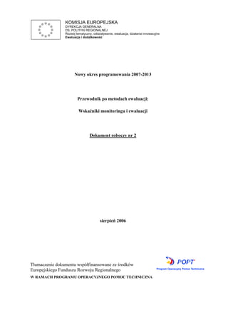 KOMISJA EUROPEJSKA
DYREKCJA GENERALNA
DS. POLITYKI REGIONALNEJ
Rozwój tematyczny, oddziaływanie, ewaluacja, działania innowacyjne
Ewaluacja i dodatkowość
Nowy okres programowania 2007-2013
Przewodnik po metodach ewaluacji:
Wskaźniki monitoringu i ewaluacji
Dokument roboczy nr 2
sierpień 2006
Tłumaczenie dokumentu współfinansowane ze środków
Europejskiego Funduszu Rozwoju Regionalnego
W RAMACH PROGRAMU OPERACYJNEGO POMOC TECHNICZNA
 