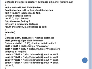 Distance Distance::operator + (Distance d2) const //return sum
{
int f = feet + d2.feet; //add the feet
float i = inches + d2.inches; //add the inches
if(i >= 12.0) //if total exceeds 12.0,
{ //then decrease inches
i -= 12.0; //by 12.0 and
f++; //increase feet by 1
} //return a temporary Distance
return Distance(f,i); //initialized to sum
}
int main()
{
Distance dist1, dist3, dist4; //define distances
dist1.getdist(); //get dist1 from user
Distance dist2(11, 6.25); //define, initialize dist2
dist3 = dist1 + dist2; //single ‘+’ operator
dist4 = dist1 + dist2 + dist3; //multiple ‘+’ operators
//display all lengths
cout << “dist1 = “; dist1.showdist(); cout << endl;
cout << “dist2 = “; dist2.showdist(); cout << endl;
cout << “dist3 = “; dist3.showdist(); cout << endl;
cout << “dist4 = “; dist4.showdist(); cout << endl;
return 0;
}
 
