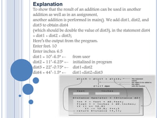 Explanation
To show that the result of an addition can be used in another
addition as well as in an assignment,
another addition is performed in main(). We add dist1, dist2, and
dist3 to obtain dist4
(which should be double the value of dist3), in the statement dist4
= dist1 + dist2 + dist3;
Here’s the output from the program:
Enter feet: 10
Enter inches: 6.5
dist1 = 10’-6.5” ← from user
dist2 = 11’-6.25” ← initialized in program
dist3 = 22’-0.75” ← dist1+dist2
dist4 = 44’-1.5” ← dist1+dist2+dist3
 