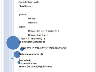 #include<iostream.h>
Class Distance
{
private:
int feet;
int inches;
public:
Distance() { feet=0; inches=0;}
Distance(int f, int i)
{ feet = f; inches=i; }
Void displayDistance ()
{
cout<<“F: “<<feet<<“I:”<<inches<<endl;
}
Distance operator - ()
{
feet=-feet;
inches=-inches;
return Distance(feet, inches);
}
 