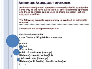 ARITHMETIC ASSIGNMENT OPERATORS
Arithmetic Assignment operators are overloaded in exactly the
same way as we have overloaded all other arithmetic operators
and these operators can be used to create an object just like
copy constructors.
The following example explains how to overload an arithmetic
operator.
``````````````````````````````````````````````````````````````````````````````````
// overload ‘+=‘ assignment operator
#include<iostream.h>
class Distance //English Distance class
{
private:
int feet;
float inches;
public: //constructor (no args)
Distance() : feet(0), inches(0.0)
{ } //constructor (two args)
Distance(int ft, float in) : feet(ft), inches(in)
{ }
 