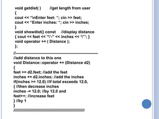//--------------------------------------------------------------
//add distance to this one
void Distance::operator += (Distance d2)
{
feet += d2.feet; //add the feet
inches += d2.inches; //add the inches
if(inches >= 12.0) //if total exceeds 12.0,
{ //then decrease inches
inches -= 12.0; //by 12.0 and
feet++; //increase feet
} //by 1
}
////////////////////////////////////////////////////////////////
void getdist( ) //get length from user
{
cout << “nEnter feet: “; cin >> feet;
cout << “Enter inches: “; cin >> inches;
}
void showdist() const //display distance
{ cout << feet << “’-” << inches << ‘”’; }
void operator += ( Distance );
};
 